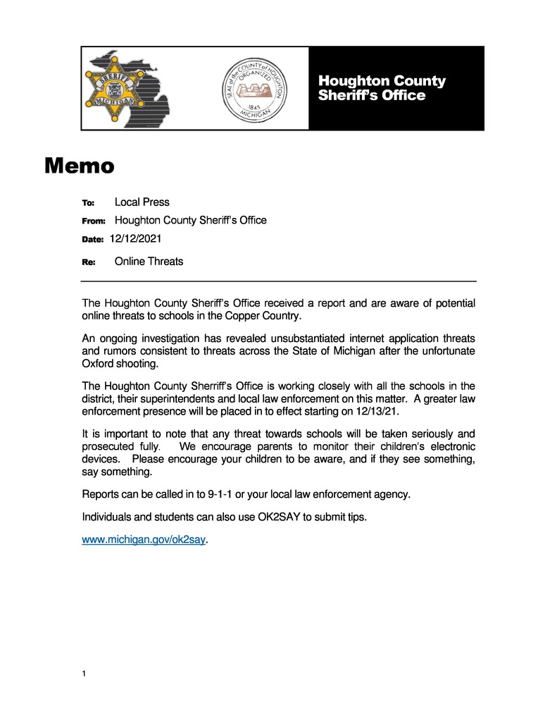 The Houghton County Sheriff’s Office received a report and are aware of potential online threats to schools in the Copper Country.   An ongoing investigation has revealed unsubstantiated internet application threats and rumors consistent to threats across the State of Michigan after the unfortunate Oxford shooting.   The Houghton County Sherriff’s Office is working closely with all the schools in the district, their superintendents and local law enforcement on this matter.  A greater law enforcement presence will be placed in to effect starting on 12/13/21.   It is important to note that any threat towards schools will be taken seriously and prosecuted fully.   We encourage parents to monitor their children’s electronic devices.   Please encourage your children to be aware, and if they see something, say something.   Reports can be called in to 9-1-1 or your local law enforcement agency.  Individuals and students can also use OK2SAY to submit tips.    www.michigan.gov/ok2say.