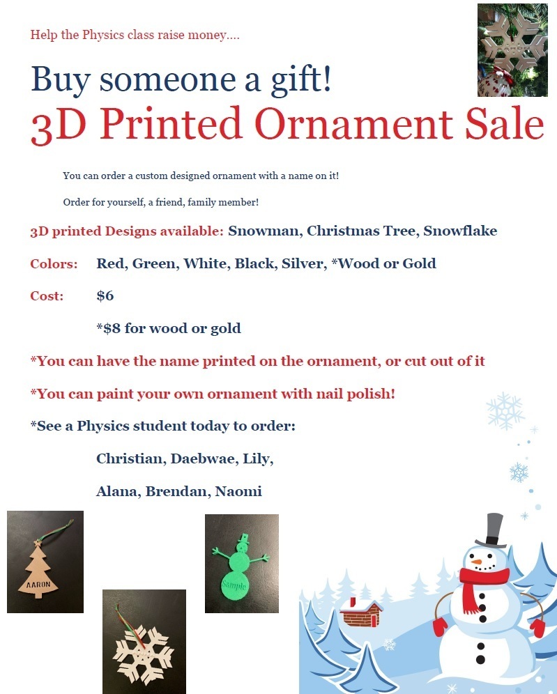 Help the Physics class raise money…. Buy someone a gift! 3D Printed Ornament Sale You can order a custom designed ornament with a name on it! Order for yourself, a friend, family member!  3D printed Designs available: Snowman, Christmas Tree, Snowflake Colors: Red, Green, White, Black, Silver for $6, $8 for wood or gold You can have the name printed on the ornament, or cut out of it. You can paint your own ornament with nail polish! See a Physics student today to order: Christian, Daebwae, Lily, Alana, Brendan, Naomi 
